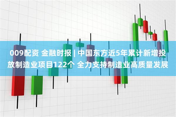 009配资 金融时报 | 中国东方近5年累计新增投放制造业项目122个 全力支持制造业高质量发展