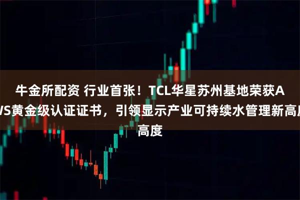 牛金所配资 行业首张！TCL华星苏州基地荣获AWS黄金级认证证书，引领显示产业可持续水管理新高度