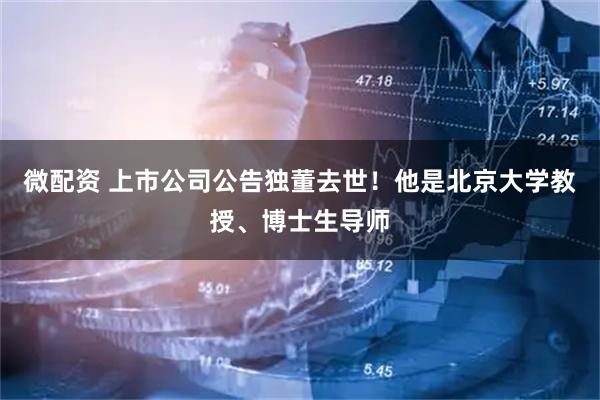微配资 上市公司公告独董去世！他是北京大学教授、博士生导师