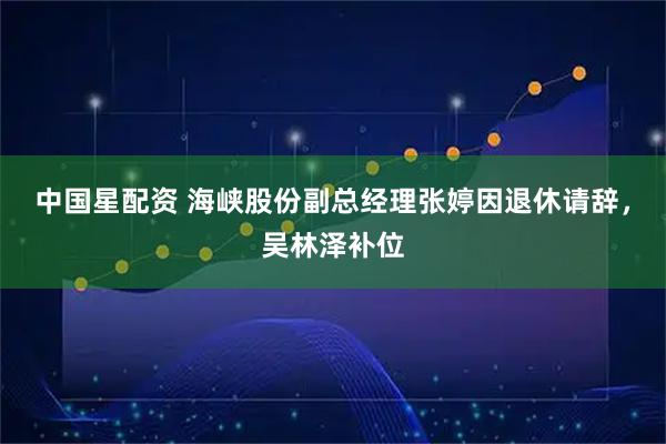 中国星配资 海峡股份副总经理张婷因退休请辞，吴林泽补位