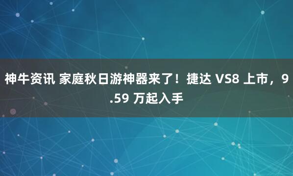 神牛资讯 家庭秋日游神器来了！捷达 VS8 上市，9.59 万起入手