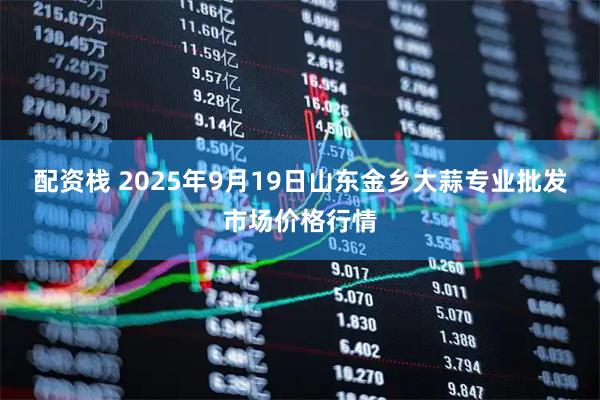 配资栈 2025年9月19日山东金乡大蒜专业批发市场价格行情