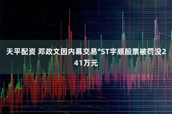 天平配资 邓政文因内幕交易*ST宇顺股票被罚没241万元
