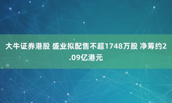 大牛证券港股 盛业拟配售不超1748万股 净筹约2.09亿港元