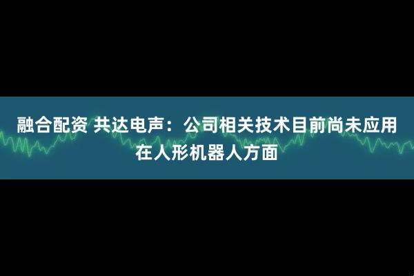 融合配资 共达电声：公司相关技术目前尚未应用在人形机器人方面