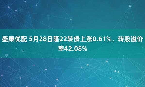盛康优配 5月28日隆22转债上涨0.61%,转股溢价率42.08%
