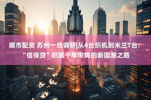 顺市配资 苏州一线调研|从4台织机到米兰T台: “信保贷”织就千年宋锦的新国潮之路