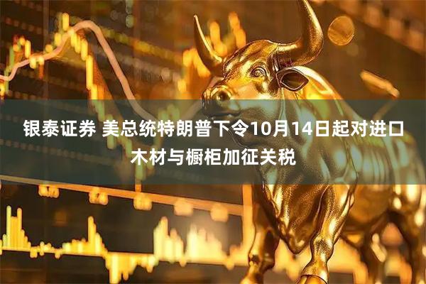 银泰证券 美总统特朗普下令10月14日起对进口木材与橱柜加征关税
