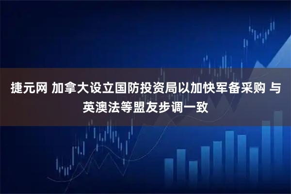 捷元网 加拿大设立国防投资局以加快军备采购 与英澳法等盟友步调一致