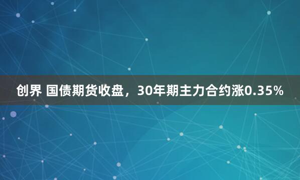创界 国债期货收盘，30年期主力合约涨0.35%