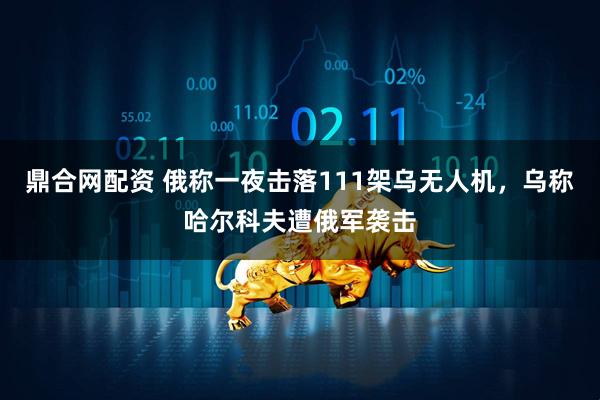 鼎合网配资 俄称一夜击落111架乌无人机，乌称哈尔科夫遭俄军袭击