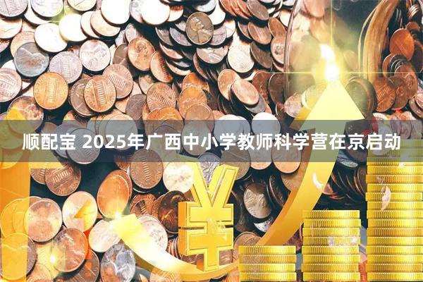 顺配宝 2025年广西中小学教师科学营在京启动