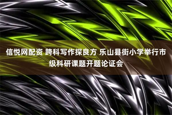 信悦网配资 跨科写作探良方 乐山县街小学举行市级科研课题开题论证会