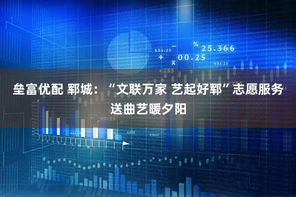 垒富优配 郓城:“文联万家 艺起好郓”志愿服务送曲艺暖夕阳