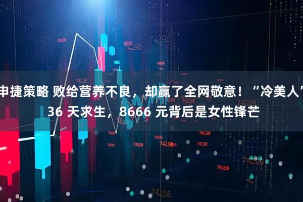 申捷策略 败给营养不良,却赢了全网敬意!“冷美人” 36 天求生,8666 元背后是女性锋芒